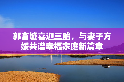 郭富城喜迎三胎，与妻子方媛共谱幸福家庭新篇章