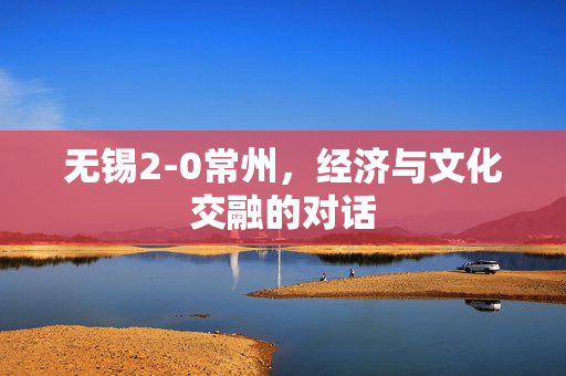 无锡2-0常州，经济与文化交融的对话