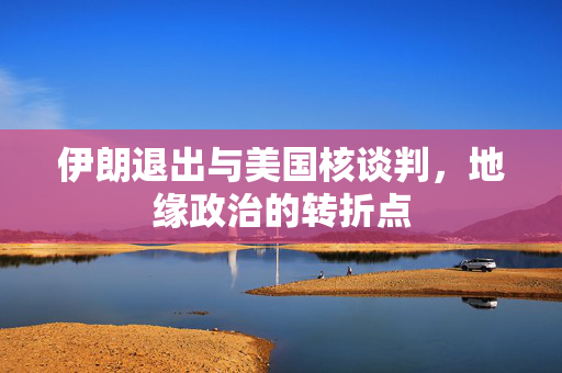 伊朗退出与美国核谈判，地缘政治的转折点