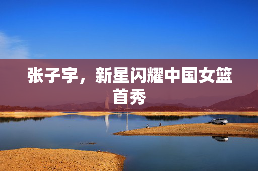 张子宇，新星闪耀中国女篮首秀