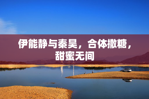 伊能静与秦昊，合体撒糖，甜蜜无间