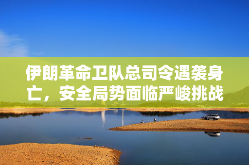伊朗革命卫队总司令遇袭身亡，安全局势面临严峻挑战