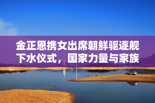 金正恩携女出席朝鲜驱逐舰下水仪式，国家力量与家族传承的双重见证