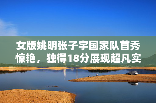 女版姚明张子宇国家队首秀惊艳，独得18分展现超凡实力