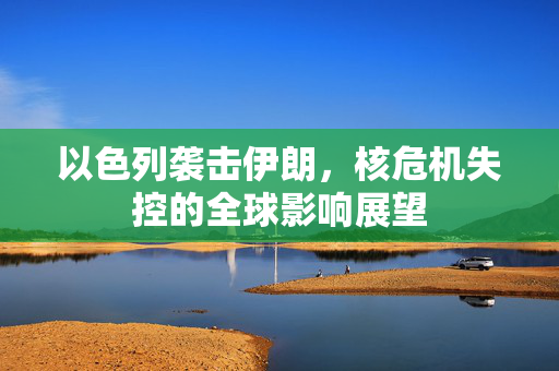 以色列袭击伊朗，核危机失控的全球影响展望