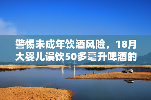 警惕未成年饮酒风险，18月大婴儿误饮50多毫升啤酒的危害与后果