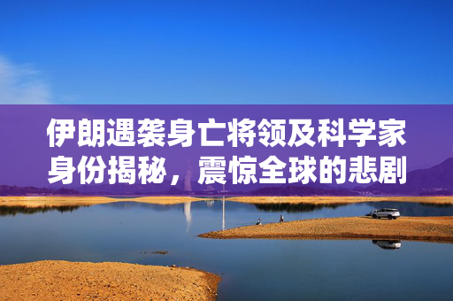 伊朗遇袭身亡将领及科学家身份揭秘，震惊全球的悲剧