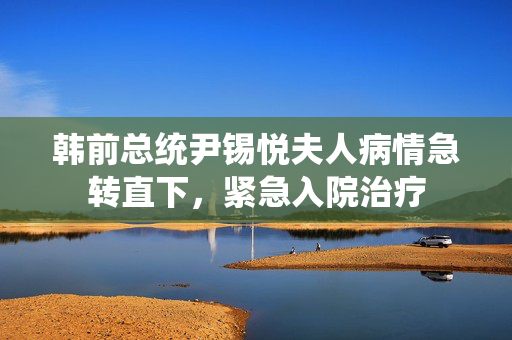 韩前总统尹锡悦夫人病情急转直下，紧急入院治疗