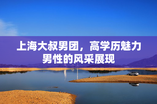 上海大叔男团，高学历魅力男性的风采展现