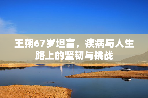 王朔67岁坦言，疾病与人生路上的坚韧与挑战