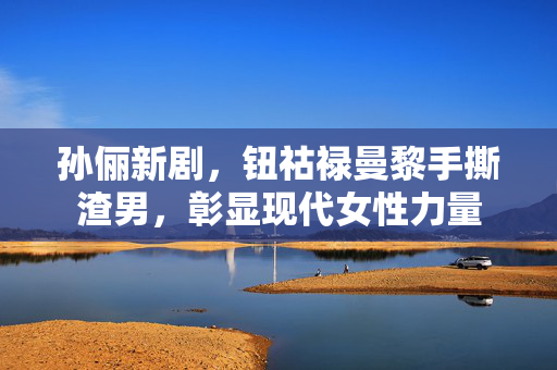 孙俪新剧，钮祜禄曼黎手撕渣男，彰显现代女性力量