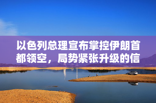 以色列总理宣布掌控伊朗首都领空，局势紧张升级的信号