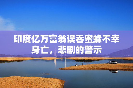 印度亿万富翁误吞蜜蜂不幸身亡，悲剧的警示