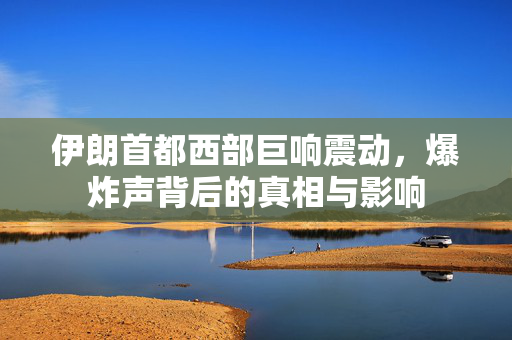 伊朗首都西部巨响震动，爆炸声背后的真相与影响