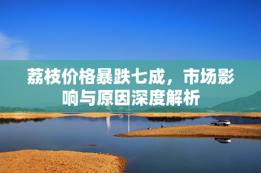 荔枝价格暴跌七成，市场影响与原因深度解析