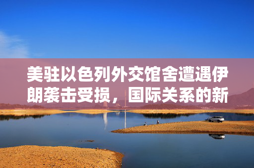 美驻以色列外交馆舍遭遇伊朗袭击受损，国际关系的新挑战与应对策略