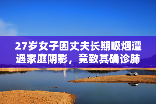 27岁女子因丈夫长期吸烟遭遇家庭阴影，竟致其确诊肺癌