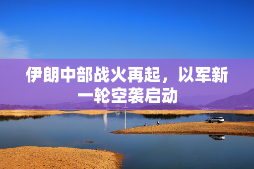 伊朗中部战火再起，以军新一轮空袭启动