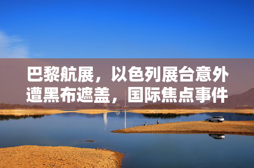 巴黎航展，以色列展台意外遭黑布遮盖，国际焦点事件引发热议
