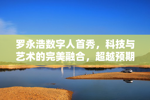 罗永浩数字人首秀，科技与艺术的完美融合，超越预期的震撼亮相