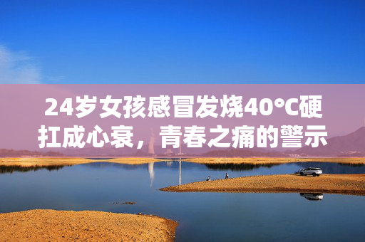 24岁女孩感冒发烧40℃硬扛成心衰，青春之痛的警示