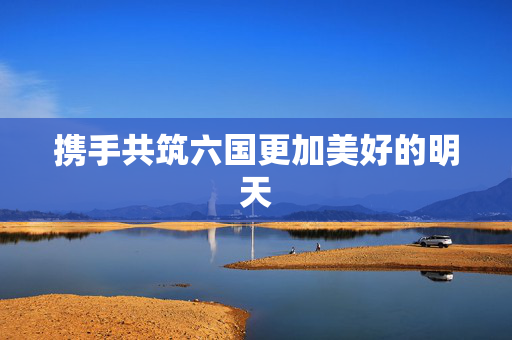 携手共筑六国更加美好的明天