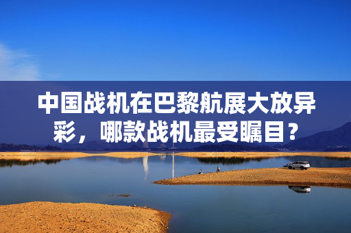 中国战机在巴黎航展大放异彩，哪款战机最受瞩目？