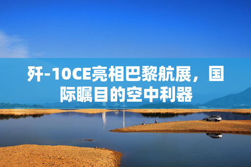 歼-10CE亮相巴黎航展，国际瞩目的空中利器
