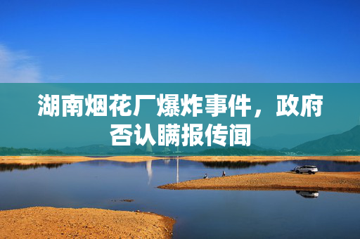 湖南烟花厂爆炸事件，政府否认瞒报传闻