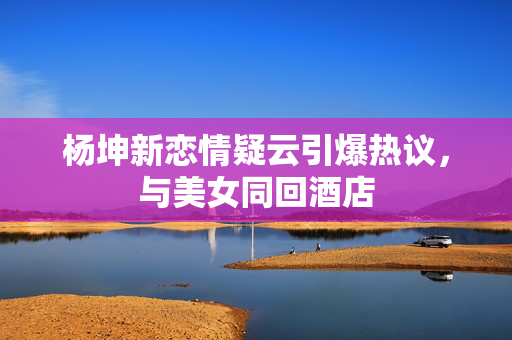 杨坤新恋情疑云引爆热议，与美女同回酒店