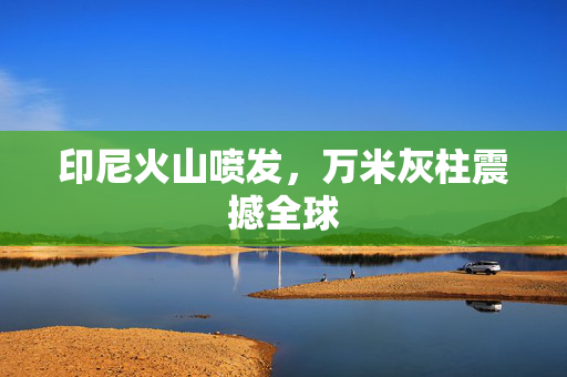 印尼火山喷发，万米灰柱震撼全球