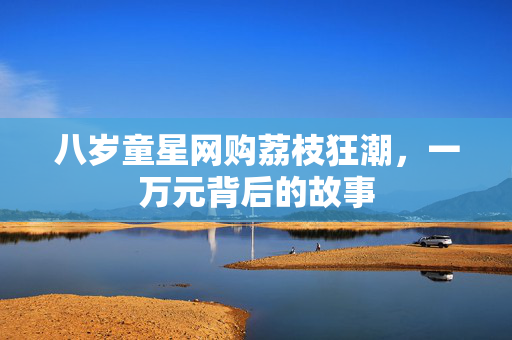 八岁童星网购荔枝狂潮，一万元背后的故事