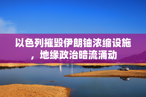 以色列摧毁伊朗铀浓缩设施，地缘政治暗流涌动