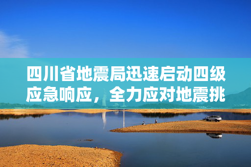 四川省地震局迅速启动四级应急响应，全力应对地震挑战的紧急措施