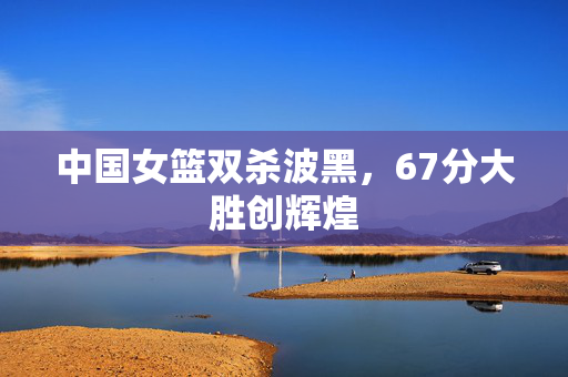 中国女篮双杀波黑，67分大胜创辉煌