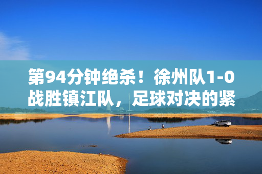 第94分钟绝杀！徐州队1-0战胜镇江队，足球对决的紧张刺激时刻