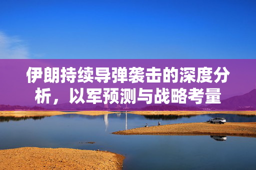 伊朗持续导弹袭击的深度分析，以军预测与战略考量