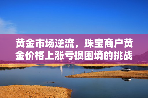 黄金市场逆流，珠宝商户黄金价格上涨亏损困境的挑战