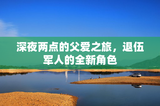 深夜两点的父爱之旅，退伍军人的全新角色