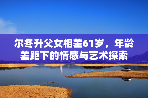 尔冬升父女相差61岁，年龄差距下的情感与艺术探索