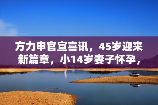 方力申官宣喜讯，45岁迎来新篇章，小14岁妻子怀孕，幸福启航