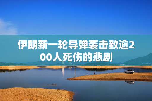 伊朗新一轮导弹袭击致逾200人死伤的悲剧
