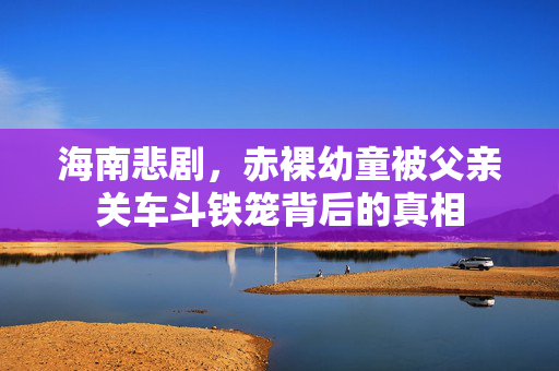 海南悲剧，赤裸幼童被父亲关车斗铁笼背后的真相