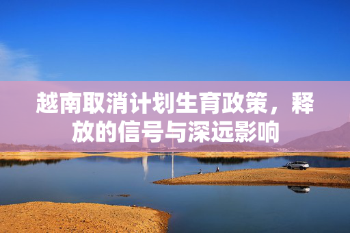 越南取消计划生育政策，释放的信号与深远影响