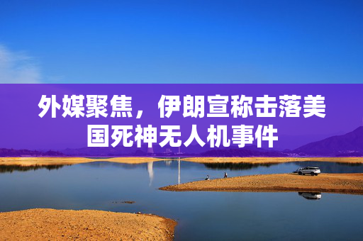 外媒聚焦，伊朗宣称击落美国死神无人机事件