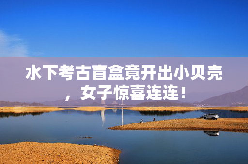 水下考古盲盒竟开出小贝壳，女子惊喜连连！