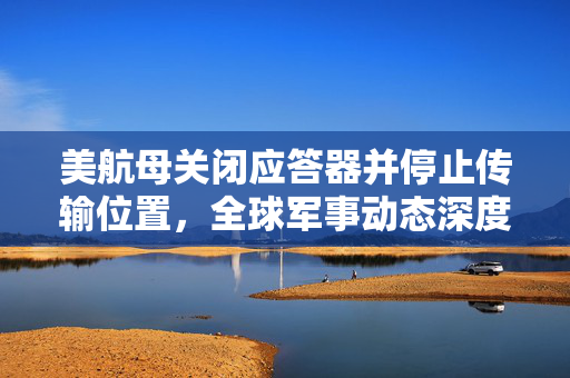 美航母关闭应答器并停止传输位置，全球军事动态深度解析