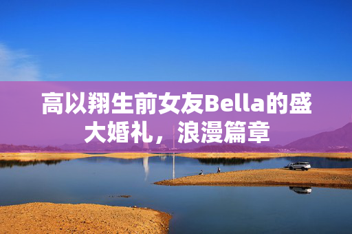 高以翔生前女友Bella的盛大婚礼，浪漫篇章