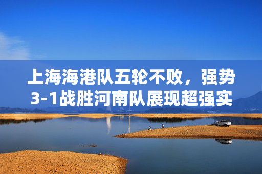 上海海港队五轮不败，强势3-1战胜河南队展现超强实力