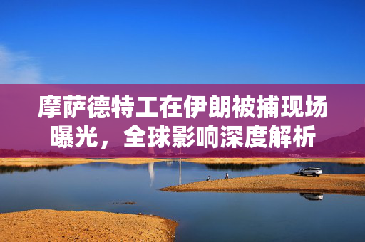 摩萨德特工在伊朗被捕现场曝光，全球影响深度解析